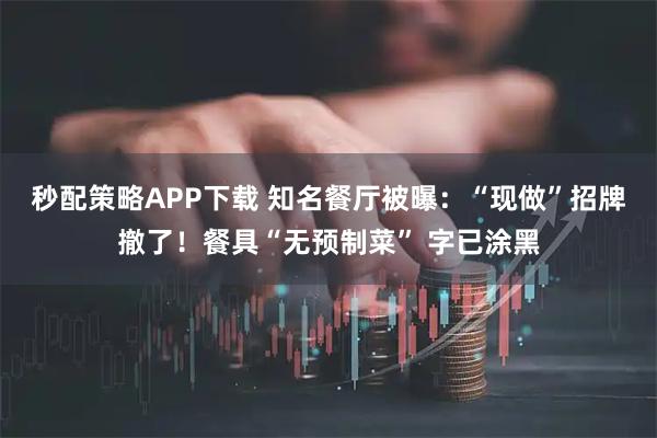 秒配策略APP下载 知名餐厅被曝：“现做”招牌撤了！餐具“无预制菜” 字已涂黑