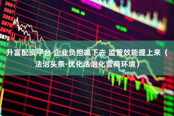 升富配资平台 企业负担减下去 监管效能提上来（法治头条·优化法治化营商环境）