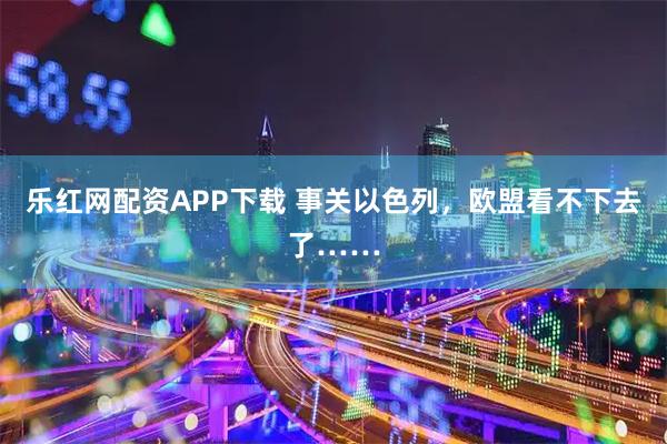 乐红网配资APP下载 事关以色列，欧盟看不下去了……