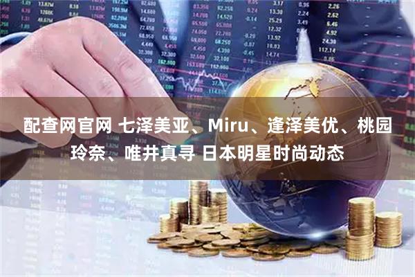 配查网官网 七泽美亚、Miru、逢泽美优、桃园玲奈、唯井真寻 日本明星时尚动态