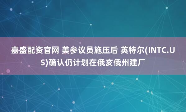 嘉盛配资官网 美参议员施压后 英特尔(INTC.US)确认仍计划在俄亥俄州建厂