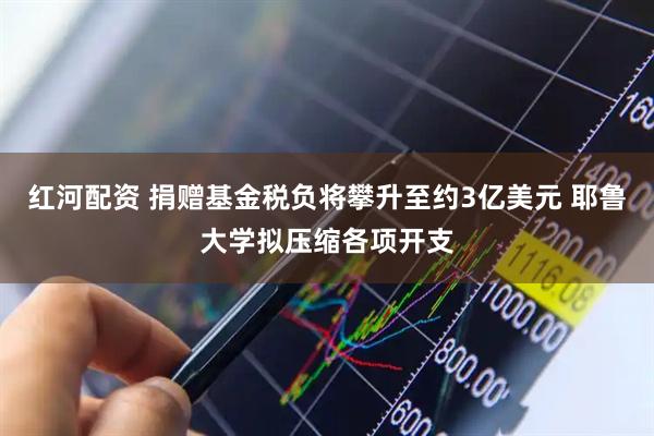 红河配资 捐赠基金税负将攀升至约3亿美元 耶鲁大学拟压缩各项开支
