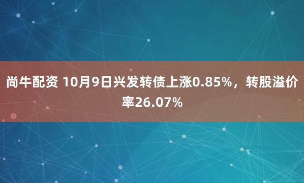 尚牛配资 10月9日兴发转债上涨0.85%，转股溢价率26.07%