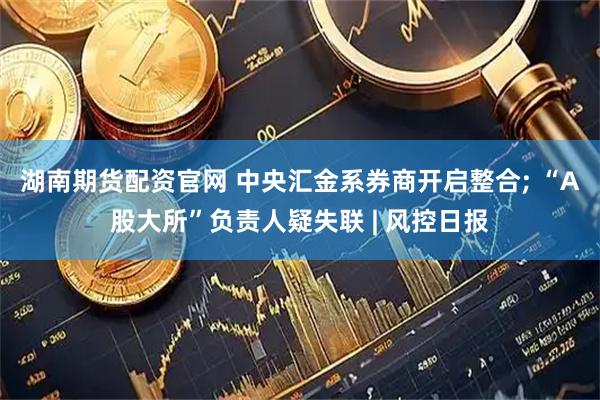 湖南期货配资官网 中央汇金系券商开启整合; “A股大所”负责人疑失联 | 风控日报