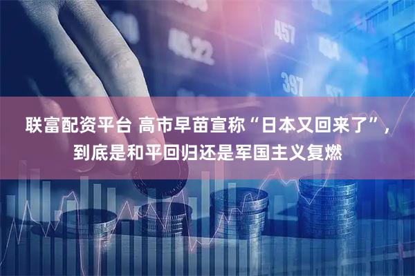 联富配资平台 高市早苗宣称“日本又回来了”，到底是和平回归还是军国主义复燃