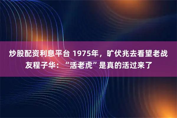 炒股配资利息平台 1975年，旷伏兆去看望老战友程子华：“活老虎”是真的活过来了