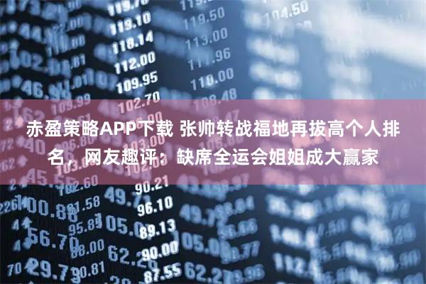 赤盈策略APP下载 张帅转战福地再拔高个人排名，网友趣评：缺席全运会姐姐成大赢家