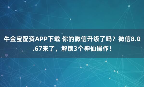 牛金宝配资APP下载 你的微信升级了吗？微信8.0.67来了，解锁3个神仙操作！