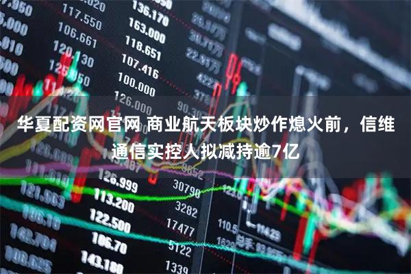 华夏配资网官网 商业航天板块炒作熄火前，信维通信实控人拟减持逾7亿