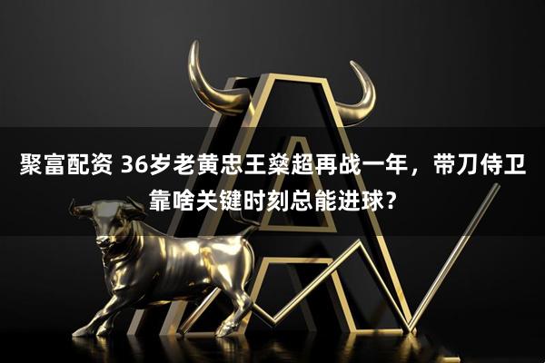 聚富配资 36岁老黄忠王燊超再战一年，带刀侍卫靠啥关键时刻总能进球？
