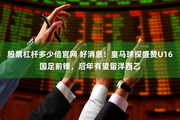 股票杠杆多少倍官网 好消息！皇马球探盛赞U16国足前锋，后年有望留洋西乙