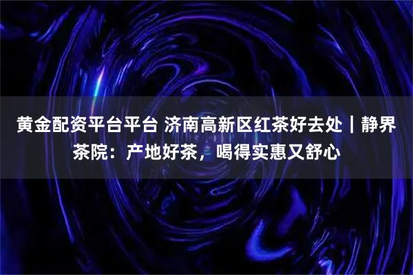 黄金配资平台平台 济南高新区红茶好去处｜静界茶院：产地好茶，喝得实惠又舒心