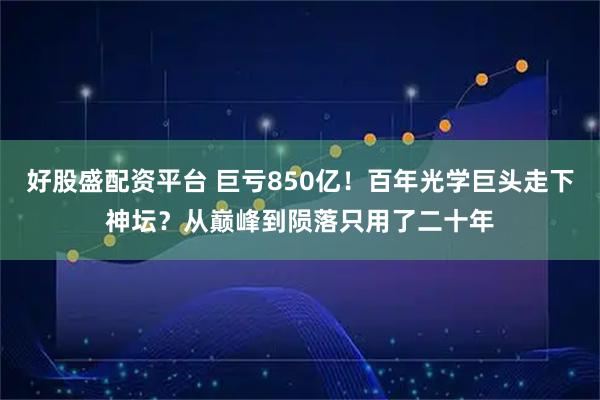好股盛配资平台 巨亏850亿！百年光学巨头走下神坛？从巅峰到陨落只用了二十年